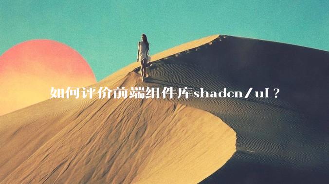 如何评价前端组件库shadcn/ui?