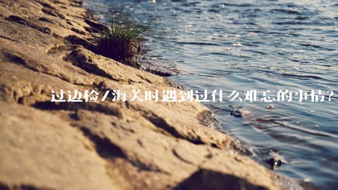 过边检/海关时遇到过什么难忘的事情？