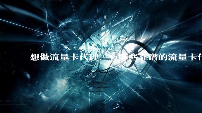 想做流量卡代理，有哪些靠谱的流量卡代理平台？