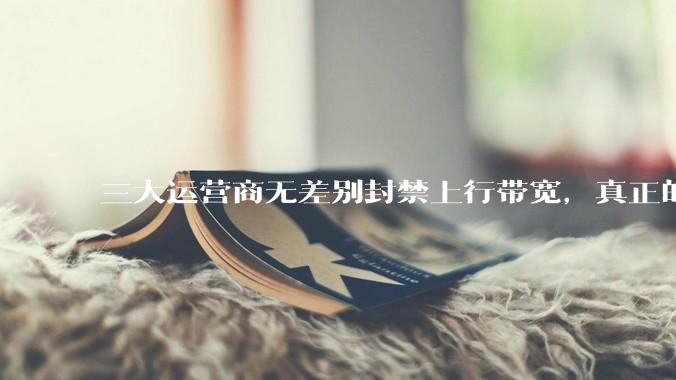 三大运营商无差别封禁上行带宽，真正的刚需用户应该怎么办？